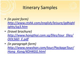 Itinerary Samples

• (in point form)
  http://www.ctshk.com/english/leisure/gdhighl
  ights/sg3.htm
• (travel brochure)
  http://www.hongthai.com.sg/files/tour_files/
  OOLS6D_E.pdf
• (in paragraph form)
  http://www.newshan.com/tour/PackageTour/
  Hong_Kong/4DHKGG.html
 