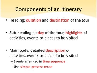 Components of an Itinerary
• Heading: duration and destination of the tour

• Sub-heading(s): day of the tour, highlights of
  activities, events or places to be visited

• Main body: detailed description of
  activities, events or places to be visited
  – Events arranged in time sequence
  – Use simple present tense
 