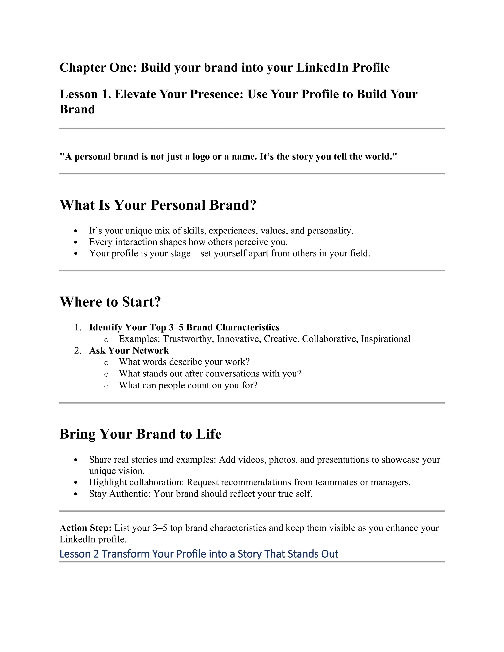 Chapter One: Build your brand into your LinkedIn Profile
Lesson 1. Elevate Your Presence: Use Your Profile to Build Your
Brand
"A personal brand is not just a logo or a name. It’s the story you tell the world."
What Is Your Personal Brand?
 It’s your unique mix of skills, experiences, values, and personality.
 Every interaction shapes how others perceive you.
 Your profile is your stage—set yourself apart from others in your field.
Where to Start?
1. Identify Your Top 3–5 Brand Characteristics
o Examples: Trustworthy, Innovative, Creative, Collaborative, Inspirational
2. Ask Your Network
o What words describe your work?
o What stands out after conversations with you?
o What can people count on you for?
Bring Your Brand to Life
 Share real stories and examples: Add videos, photos, and presentations to showcase your
unique vision.
 Highlight collaboration: Request recommendations from teammates or managers.
 Stay Authentic: Your brand should reflect your true self.
Action Step: List your 3–5 top brand characteristics and keep them visible as you enhance your
LinkedIn profile.
Lesson 2 Transform Your Profile into a Story That Stands Out
 