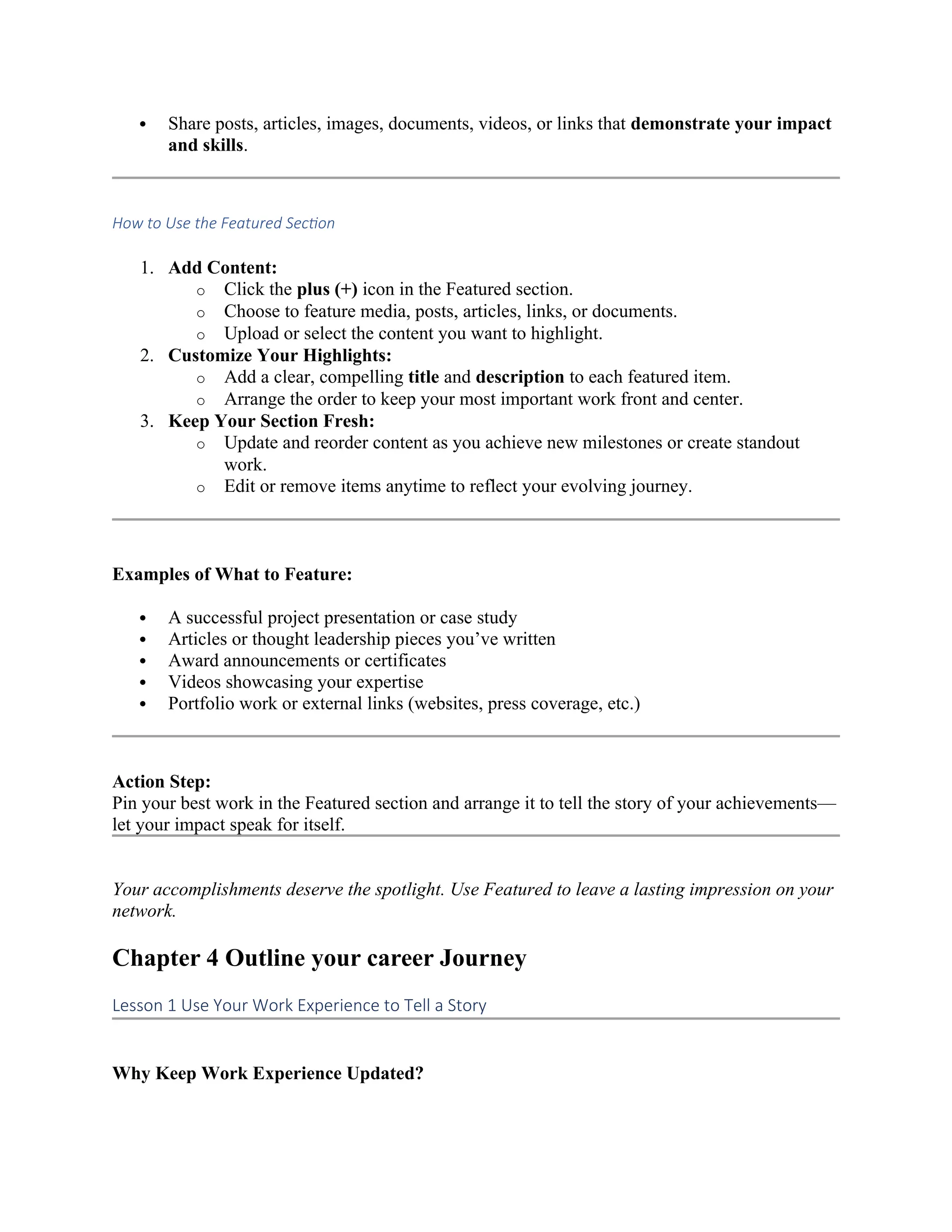  Share posts, articles, images, documents, videos, or links that demonstrate your impact
and skills.
How to Use the Featured Section
1. Add Content:
o Click the plus (+) icon in the Featured section.
o Choose to feature media, posts, articles, links, or documents.
o Upload or select the content you want to highlight.
2. Customize Your Highlights:
o Add a clear, compelling title and description to each featured item.
o Arrange the order to keep your most important work front and center.
3. Keep Your Section Fresh:
o Update and reorder content as you achieve new milestones or create standout
work.
o Edit or remove items anytime to reflect your evolving journey.
Examples of What to Feature:
 A successful project presentation or case study
 Articles or thought leadership pieces you’ve written
 Award announcements or certificates
 Videos showcasing your expertise
 Portfolio work or external links (websites, press coverage, etc.)
Action Step:
Pin your best work in the Featured section and arrange it to tell the story of your achievements—
let your impact speak for itself.
Your accomplishments deserve the spotlight. Use Featured to leave a lasting impression on your
network.
Chapter 4 Outline your career Journey
Lesson 1 Use Your Work Experience to Tell a Story
Why Keep Work Experience Updated?
 