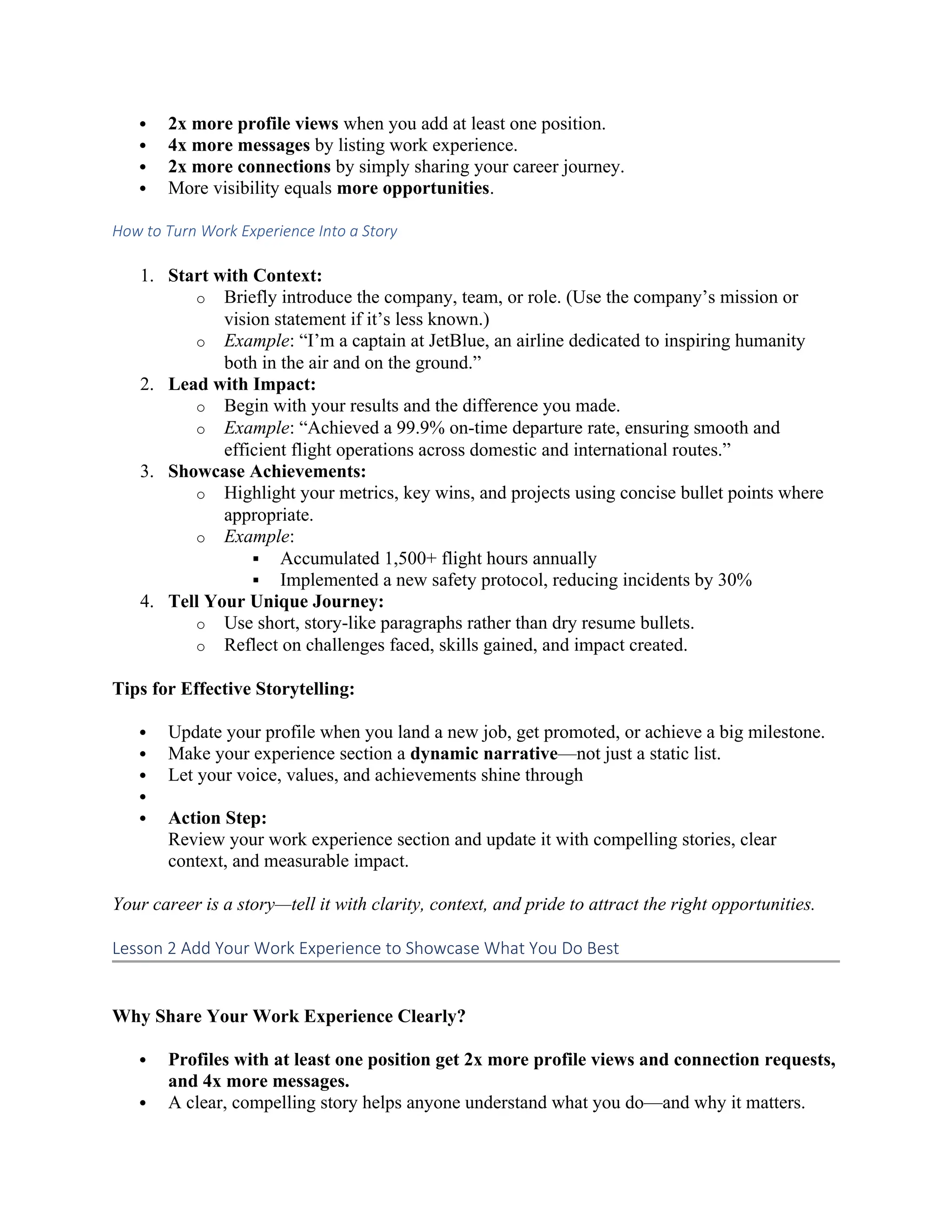  2x more profile views when you add at least one position.
 4x more messages by listing work experience.
 2x more connections by simply sharing your career journey.
 More visibility equals more opportunities.
How to Turn Work Experience Into a Story
1. Start with Context:
o Briefly introduce the company, team, or role. (Use the company’s mission or
vision statement if it’s less known.)
o Example: “I’m a captain at JetBlue, an airline dedicated to inspiring humanity
both in the air and on the ground.”
2. Lead with Impact:
o Begin with your results and the difference you made.
o Example: “Achieved a 99.9% on-time departure rate, ensuring smooth and
efficient flight operations across domestic and international routes.”
3. Showcase Achievements:
o Highlight your metrics, key wins, and projects using concise bullet points where
appropriate.
o Example:
 Accumulated 1,500+ flight hours annually
 Implemented a new safety protocol, reducing incidents by 30%
4. Tell Your Unique Journey:
o Use short, story-like paragraphs rather than dry resume bullets.
o Reflect on challenges faced, skills gained, and impact created.
Tips for Effective Storytelling:
 Update your profile when you land a new job, get promoted, or achieve a big milestone.
 Make your experience section a dynamic narrative—not just a static list.
 Let your voice, values, and achievements shine through

 Action Step:
Review your work experience section and update it with compelling stories, clear
context, and measurable impact.
Your career is a story—tell it with clarity, context, and pride to attract the right opportunities.
Lesson 2 Add Your Work Experience to Showcase What You Do Best
Why Share Your Work Experience Clearly?
 Profiles with at least one position get 2x more profile views and connection requests,
and 4x more messages.
 A clear, compelling story helps anyone understand what you do—and why it matters.
 