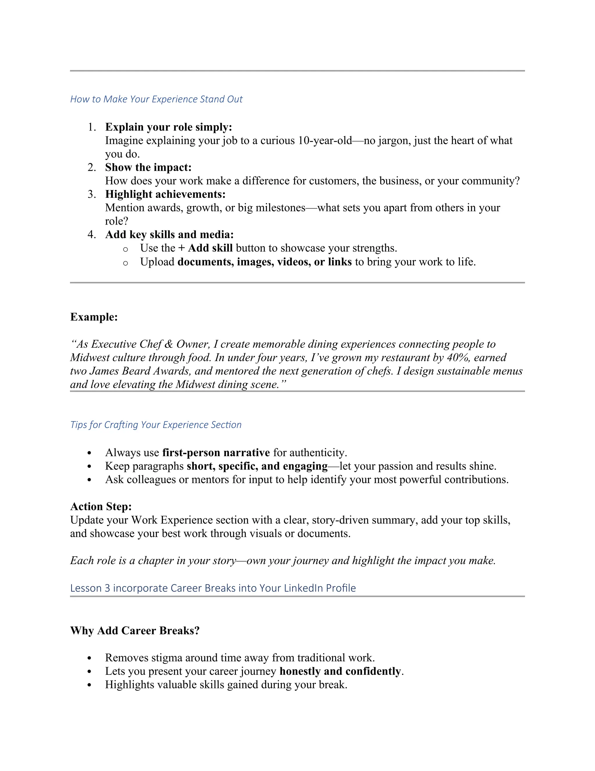 How to Make Your Experience Stand Out
1. Explain your role simply:
Imagine explaining your job to a curious 10-year-old—no jargon, just the heart of what
you do.
2. Show the impact:
How does your work make a difference for customers, the business, or your community?
3. Highlight achievements:
Mention awards, growth, or big milestones—what sets you apart from others in your
role?
4. Add key skills and media:
o Use the + Add skill button to showcase your strengths.
o Upload documents, images, videos, or links to bring your work to life.
Example:
“As Executive Chef & Owner, I create memorable dining experiences connecting people to
Midwest culture through food. In under four years, I’ve grown my restaurant by 40%, earned
two James Beard Awards, and mentored the next generation of chefs. I design sustainable menus
and love elevating the Midwest dining scene.”
Tips for Crafting Your Experience Section
 Always use first-person narrative for authenticity.
 Keep paragraphs short, specific, and engaging—let your passion and results shine.
 Ask colleagues or mentors for input to help identify your most powerful contributions.
Action Step:
Update your Work Experience section with a clear, story-driven summary, add your top skills,
and showcase your best work through visuals or documents.
Each role is a chapter in your story—own your journey and highlight the impact you make.
Lesson 3 incorporate Career Breaks into Your LinkedIn Profile
Why Add Career Breaks?
 Removes stigma around time away from traditional work.
 Lets you present your career journey honestly and confidently.
 Highlights valuable skills gained during your break.
 