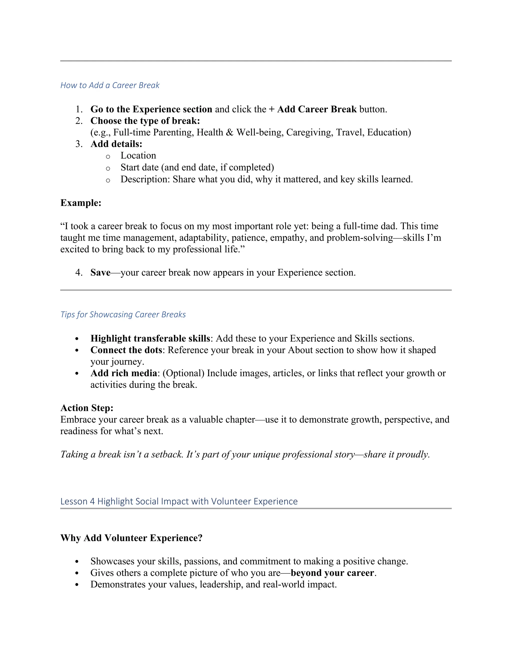 How to Add a Career Break
1. Go to the Experience section and click the + Add Career Break button.
2. Choose the type of break:
(e.g., Full-time Parenting, Health & Well-being, Caregiving, Travel, Education)
3. Add details:
o Location
o Start date (and end date, if completed)
o Description: Share what you did, why it mattered, and key skills learned.
Example:
“I took a career break to focus on my most important role yet: being a full-time dad. This time
taught me time management, adaptability, patience, empathy, and problem-solving—skills I’m
excited to bring back to my professional life.”
4. Save—your career break now appears in your Experience section.
Tips for Showcasing Career Breaks
 Highlight transferable skills: Add these to your Experience and Skills sections.
 Connect the dots: Reference your break in your About section to show how it shaped
your journey.
 Add rich media: (Optional) Include images, articles, or links that reflect your growth or
activities during the break.
Action Step:
Embrace your career break as a valuable chapter—use it to demonstrate growth, perspective, and
readiness for what’s next.
Taking a break isn’t a setback. It’s part of your unique professional story—share it proudly.
Lesson 4 Highlight Social Impact with Volunteer Experience
Why Add Volunteer Experience?
 Showcases your skills, passions, and commitment to making a positive change.
 Gives others a complete picture of who you are—beyond your career.
 Demonstrates your values, leadership, and real-world impact.
 