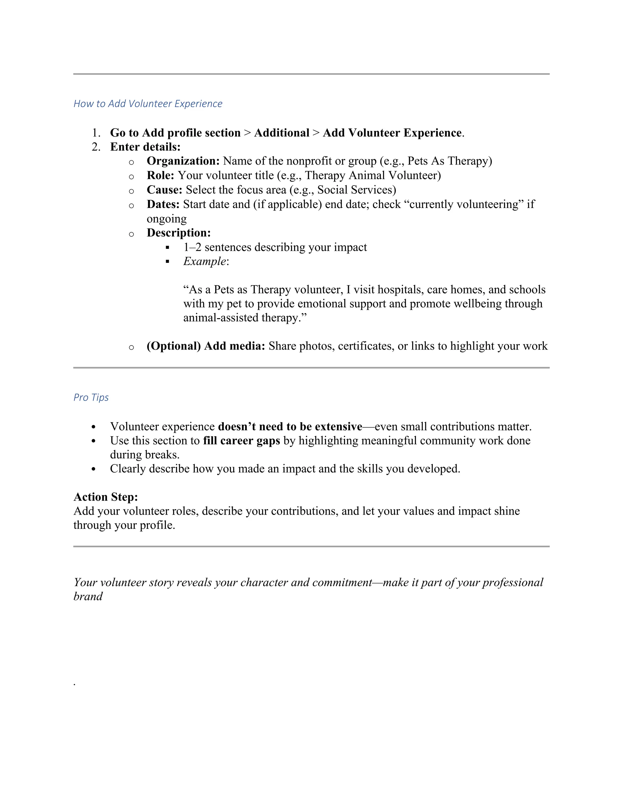 How to Add Volunteer Experience
1. Go to Add profile section > Additional > Add Volunteer Experience.
2. Enter details:
o Organization: Name of the nonprofit or group (e.g., Pets As Therapy)
o Role: Your volunteer title (e.g., Therapy Animal Volunteer)
o Cause: Select the focus area (e.g., Social Services)
o Dates: Start date and (if applicable) end date; check “currently volunteering” if
ongoing
o Description:
 1–2 sentences describing your impact
 Example:
“As a Pets as Therapy volunteer, I visit hospitals, care homes, and schools
with my pet to provide emotional support and promote wellbeing through
animal-assisted therapy.”
o (Optional) Add media: Share photos, certificates, or links to highlight your work
Pro Tips
 Volunteer experience doesn’t need to be extensive—even small contributions matter.
 Use this section to fill career gaps by highlighting meaningful community work done
during breaks.
 Clearly describe how you made an impact and the skills you developed.
Action Step:
Add your volunteer roles, describe your contributions, and let your values and impact shine
through your profile.
Your volunteer story reveals your character and commitment—make it part of your professional
brand
.
 