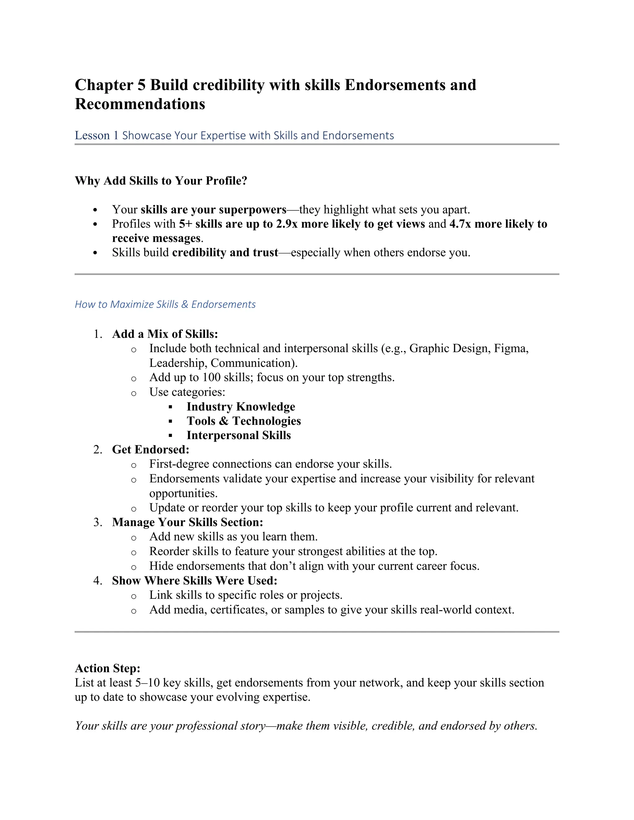 Chapter 5 Build credibility with skills Endorsements and
Recommendations
Lesson 1 Showcase Your Expertise with Skills and Endorsements
Why Add Skills to Your Profile?
 Your skills are your superpowers—they highlight what sets you apart.
 Profiles with 5+ skills are up to 2.9x more likely to get views and 4.7x more likely to
receive messages.
 Skills build credibility and trust—especially when others endorse you.
How to Maximize Skills & Endorsements
1. Add a Mix of Skills:
o Include both technical and interpersonal skills (e.g., Graphic Design, Figma,
Leadership, Communication).
o Add up to 100 skills; focus on your top strengths.
o Use categories:
 Industry Knowledge
 Tools & Technologies
 Interpersonal Skills
2. Get Endorsed:
o First-degree connections can endorse your skills.
o Endorsements validate your expertise and increase your visibility for relevant
opportunities.
o Update or reorder your top skills to keep your profile current and relevant.
3. Manage Your Skills Section:
o Add new skills as you learn them.
o Reorder skills to feature your strongest abilities at the top.
o Hide endorsements that don’t align with your current career focus.
4. Show Where Skills Were Used:
o Link skills to specific roles or projects.
o Add media, certificates, or samples to give your skills real-world context.
Action Step:
List at least 5–10 key skills, get endorsements from your network, and keep your skills section
up to date to showcase your evolving expertise.
Your skills are your professional story—make them visible, credible, and endorsed by others.
 
