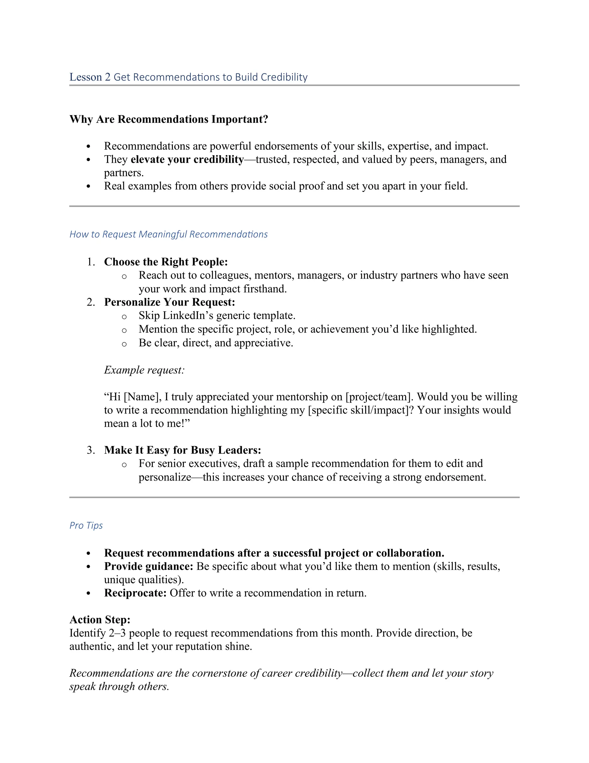 Lesson 2 Get Recommendations to Build Credibility
Why Are Recommendations Important?
 Recommendations are powerful endorsements of your skills, expertise, and impact.
 They elevate your credibility—trusted, respected, and valued by peers, managers, and
partners.
 Real examples from others provide social proof and set you apart in your field.
How to Request Meaningful Recommendations
1. Choose the Right People:
o Reach out to colleagues, mentors, managers, or industry partners who have seen
your work and impact firsthand.
2. Personalize Your Request:
o Skip LinkedIn’s generic template.
o Mention the specific project, role, or achievement you’d like highlighted.
o Be clear, direct, and appreciative.
Example request:
“Hi [Name], I truly appreciated your mentorship on [project/team]. Would you be willing
to write a recommendation highlighting my [specific skill/impact]? Your insights would
mean a lot to me!”
3. Make It Easy for Busy Leaders:
o For senior executives, draft a sample recommendation for them to edit and
personalize—this increases your chance of receiving a strong endorsement.
Pro Tips
 Request recommendations after a successful project or collaboration.
 Provide guidance: Be specific about what you’d like them to mention (skills, results,
unique qualities).
 Reciprocate: Offer to write a recommendation in return.
Action Step:
Identify 2–3 people to request recommendations from this month. Provide direction, be
authentic, and let your reputation shine.
Recommendations are the cornerstone of career credibility—collect them and let your story
speak through others.
 
