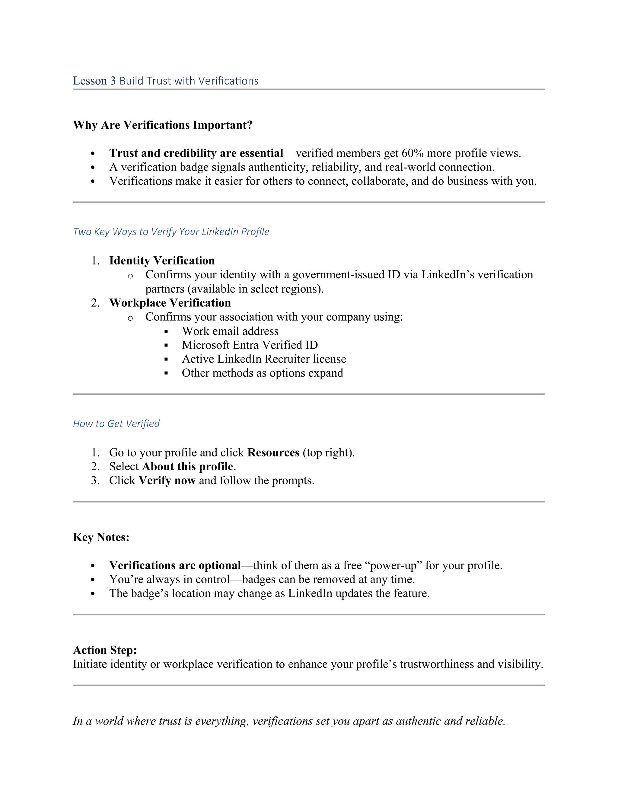 Lesson 3 Build Trust with Verifications
Why Are Verifications Important?
 Trust and credibility are essential—verified members get 60% more profile views.
 A verification badge signals authenticity, reliability, and real-world connection.
 Verifications make it easier for others to connect, collaborate, and do business with you.
Two Key Ways to Verify Your LinkedIn Profile
1. Identity Verification
o Confirms your identity with a government-issued ID via LinkedIn’s verification
partners (available in select regions).
2. Workplace Verification
o Confirms your association with your company using:
 Work email address
 Microsoft Entra Verified ID
 Active LinkedIn Recruiter license
 Other methods as options expand
How to Get Verified
1. Go to your profile and click Resources (top right).
2. Select About this profile.
3. Click Verify now and follow the prompts.
Key Notes:
 Verifications are optional—think of them as a free “power-up” for your profile.
 You’re always in control—badges can be removed at any time.
 The badge’s location may change as LinkedIn updates the feature.
Action Step:
Initiate identity or workplace verification to enhance your profile’s trustworthiness and visibility.
In a world where trust is everything, verifications set you apart as authentic and reliable.
 