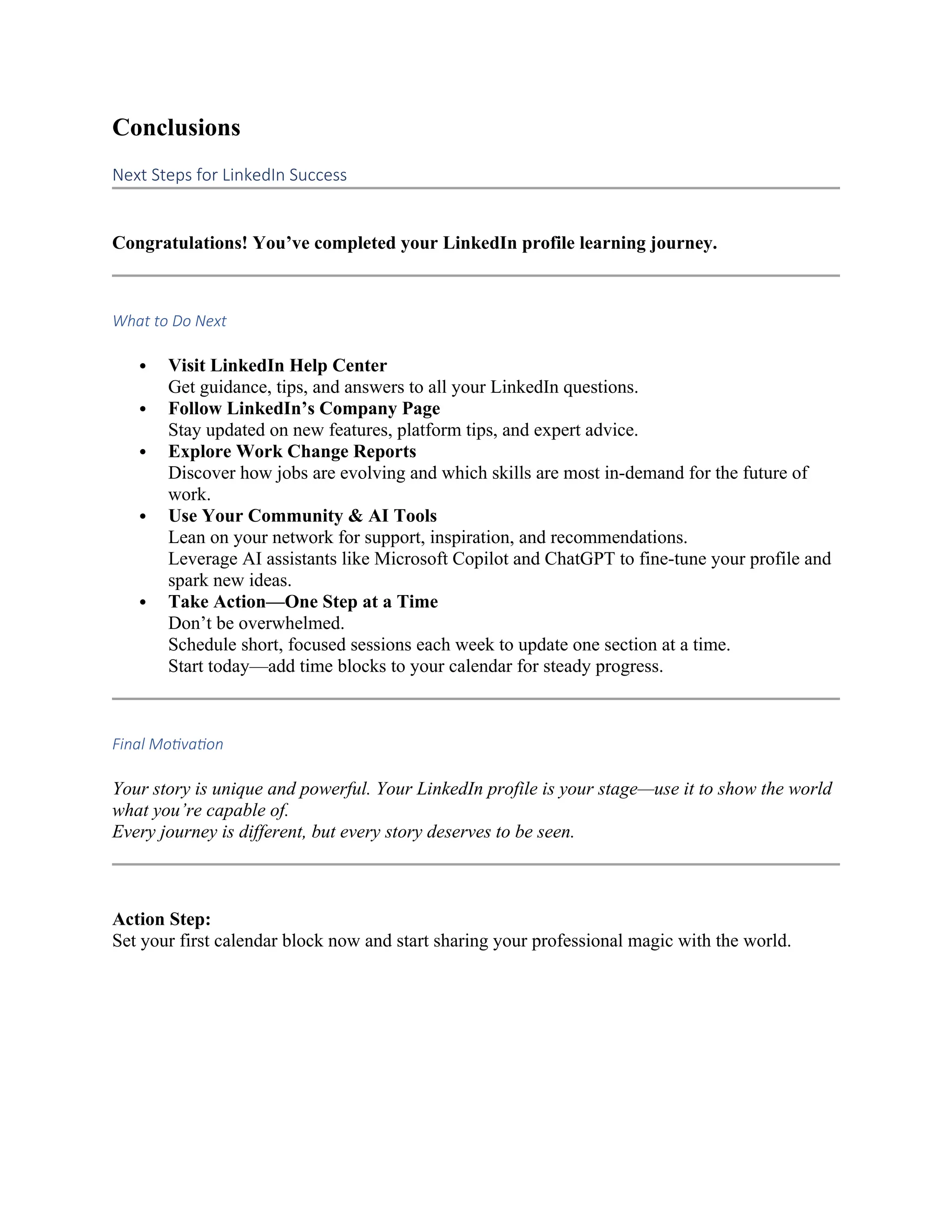 Conclusions
Next Steps for LinkedIn Success
Congratulations! You’ve completed your LinkedIn profile learning journey.
What to Do Next
 Visit LinkedIn Help Center
Get guidance, tips, and answers to all your LinkedIn questions.
 Follow LinkedIn’s Company Page
Stay updated on new features, platform tips, and expert advice.
 Explore Work Change Reports
Discover how jobs are evolving and which skills are most in-demand for the future of
work.
 Use Your Community & AI Tools
Lean on your network for support, inspiration, and recommendations.
Leverage AI assistants like Microsoft Copilot and ChatGPT to fine-tune your profile and
spark new ideas.
 Take Action—One Step at a Time
Don’t be overwhelmed.
Schedule short, focused sessions each week to update one section at a time.
Start today—add time blocks to your calendar for steady progress.
Final Motivation
Your story is unique and powerful. Your LinkedIn profile is your stage—use it to show the world
what you’re capable of.
Every journey is different, but every story deserves to be seen.
Action Step:
Set your first calendar block now and start sharing your professional magic with the world.
 