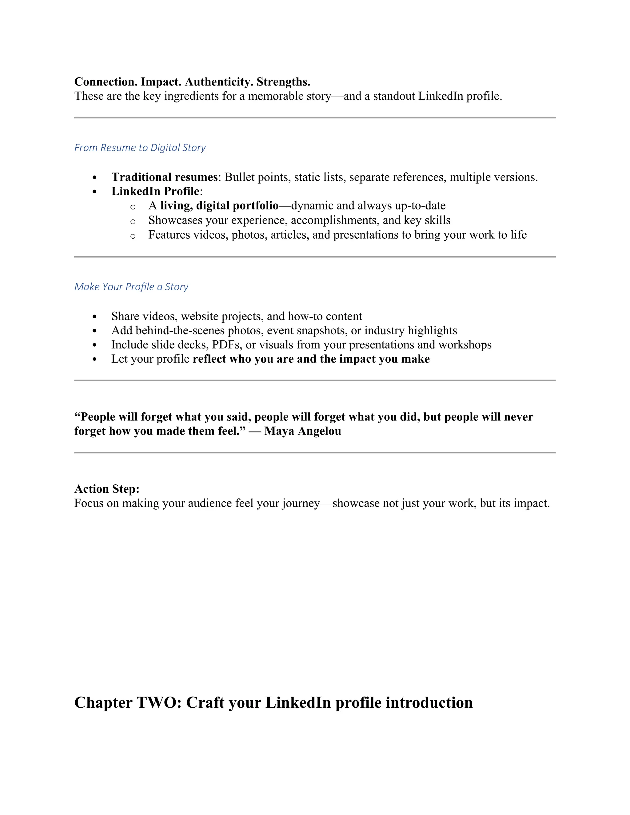 Connection. Impact. Authenticity. Strengths.
These are the key ingredients for a memorable story—and a standout LinkedIn profile.
From Resume to Digital Story
 Traditional resumes: Bullet points, static lists, separate references, multiple versions.
 LinkedIn Profile:
o A living, digital portfolio—dynamic and always up-to-date
o Showcases your experience, accomplishments, and key skills
o Features videos, photos, articles, and presentations to bring your work to life
Make Your Profile a Story
 Share videos, website projects, and how-to content
 Add behind-the-scenes photos, event snapshots, or industry highlights
 Include slide decks, PDFs, or visuals from your presentations and workshops
 Let your profile reflect who you are and the impact you make
“People will forget what you said, people will forget what you did, but people will never
forget how you made them feel.” — Maya Angelou
Action Step:
Focus on making your audience feel your journey—showcase not just your work, but its impact.
Chapter TWO: Craft your LinkedIn profile introduction
 