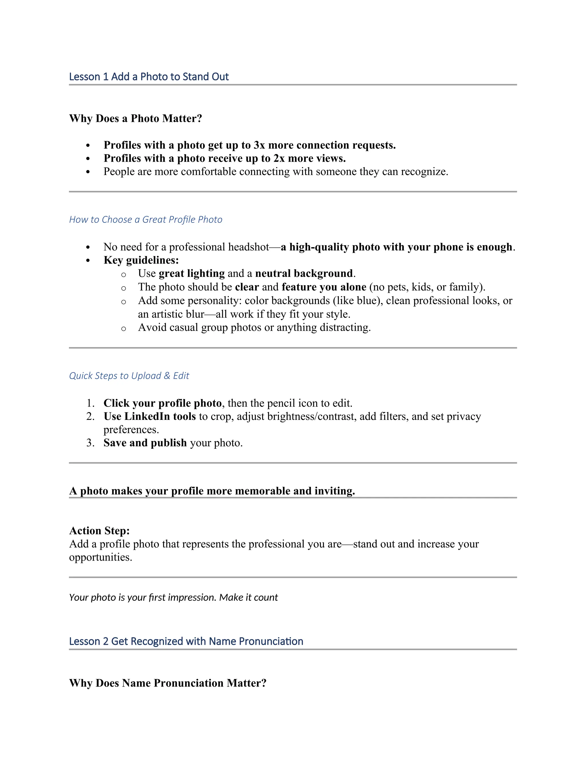 Lesson 1 Add a Photo to Stand Out
Why Does a Photo Matter?
 Profiles with a photo get up to 3x more connection requests.
 Profiles with a photo receive up to 2x more views.
 People are more comfortable connecting with someone they can recognize.
How to Choose a Great Profile Photo
 No need for a professional headshot—a high-quality photo with your phone is enough.
 Key guidelines:
o Use great lighting and a neutral background.
o The photo should be clear and feature you alone (no pets, kids, or family).
o Add some personality: color backgrounds (like blue), clean professional looks, or
an artistic blur—all work if they fit your style.
o Avoid casual group photos or anything distracting.
Quick Steps to Upload & Edit
1. Click your profile photo, then the pencil icon to edit.
2. Use LinkedIn tools to crop, adjust brightness/contrast, add filters, and set privacy
preferences.
3. Save and publish your photo.
A photo makes your profile more memorable and inviting.
Action Step:
Add a profile photo that represents the professional you are—stand out and increase your
opportunities.
Your photo is your first impression. Make it count
Lesson 2 Get Recognized with Name Pronunciation
Why Does Name Pronunciation Matter?
 