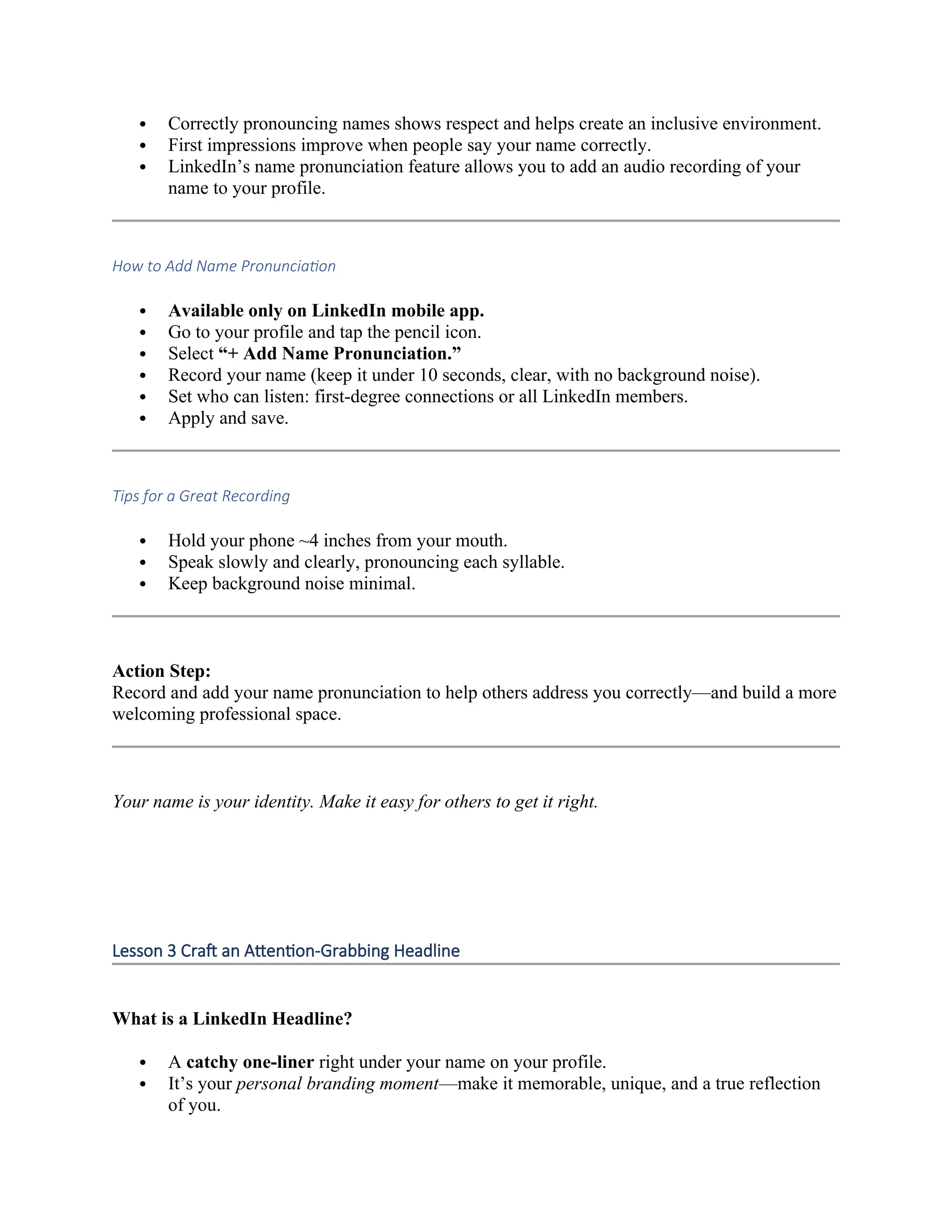  Correctly pronouncing names shows respect and helps create an inclusive environment.
 First impressions improve when people say your name correctly.
 LinkedIn’s name pronunciation feature allows you to add an audio recording of your
name to your profile.
How to Add Name Pronunciation
 Available only on LinkedIn mobile app.
 Go to your profile and tap the pencil icon.
 Select “+ Add Name Pronunciation.”
 Record your name (keep it under 10 seconds, clear, with no background noise).
 Set who can listen: first-degree connections or all LinkedIn members.
 Apply and save.
Tips for a Great Recording
 Hold your phone ~4 inches from your mouth.
 Speak slowly and clearly, pronouncing each syllable.
 Keep background noise minimal.
Action Step:
Record and add your name pronunciation to help others address you correctly—and build a more
welcoming professional space.
Your name is your identity. Make it easy for others to get it right.
Lesson 3 Craft an Attention-Grabbing Headline
What is a LinkedIn Headline?
 A catchy one-liner right under your name on your profile.
 It’s your personal branding moment—make it memorable, unique, and a true reflection
of you.
 