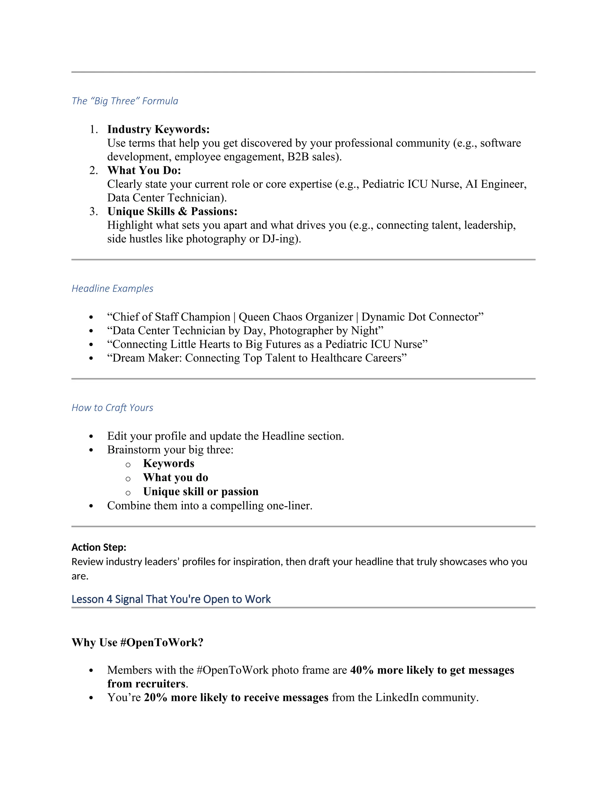 The “Big Three” Formula
1. Industry Keywords:
Use terms that help you get discovered by your professional community (e.g., software
development, employee engagement, B2B sales).
2. What You Do:
Clearly state your current role or core expertise (e.g., Pediatric ICU Nurse, AI Engineer,
Data Center Technician).
3. Unique Skills & Passions:
Highlight what sets you apart and what drives you (e.g., connecting talent, leadership,
side hustles like photography or DJ-ing).
Headline Examples
 “Chief of Staff Champion | Queen Chaos Organizer | Dynamic Dot Connector”
 “Data Center Technician by Day, Photographer by Night”
 “Connecting Little Hearts to Big Futures as a Pediatric ICU Nurse”
 “Dream Maker: Connecting Top Talent to Healthcare Careers”
How to Craft Yours
 Edit your profile and update the Headline section.
 Brainstorm your big three:
o Keywords
o What you do
o Unique skill or passion
 Combine them into a compelling one-liner.
Action Step:
Review industry leaders’ profiles for inspiration, then draft your headline that truly showcases who you
are.
Lesson 4 Signal That You're Open to Work
Why Use #OpenToWork?
 Members with the #OpenToWork photo frame are 40% more likely to get messages
from recruiters.
 You’re 20% more likely to receive messages from the LinkedIn community.
 