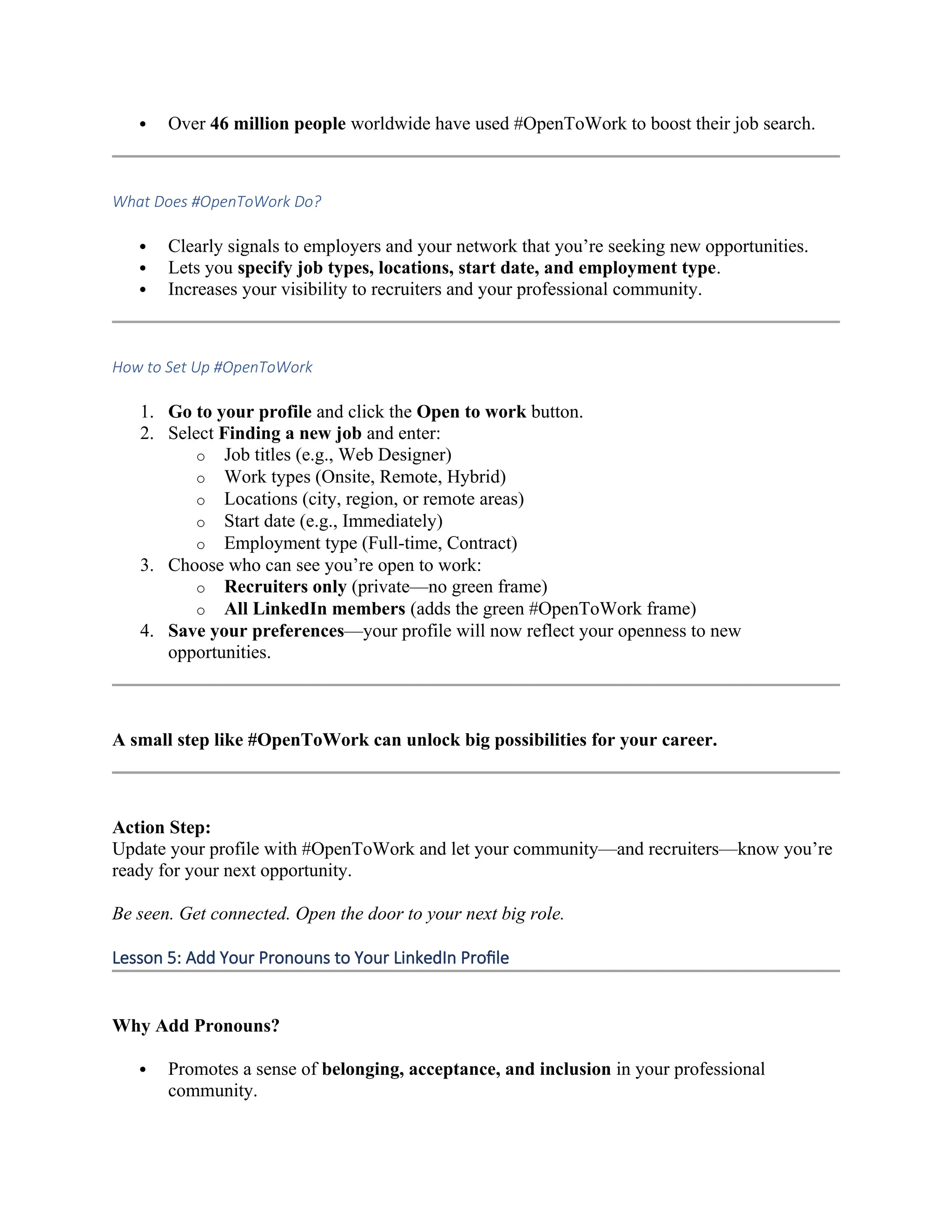  Over 46 million people worldwide have used #OpenToWork to boost their job search.
What Does #OpenToWork Do?
 Clearly signals to employers and your network that you’re seeking new opportunities.
 Lets you specify job types, locations, start date, and employment type.
 Increases your visibility to recruiters and your professional community.
How to Set Up #OpenToWork
1. Go to your profile and click the Open to work button.
2. Select Finding a new job and enter:
o Job titles (e.g., Web Designer)
o Work types (Onsite, Remote, Hybrid)
o Locations (city, region, or remote areas)
o Start date (e.g., Immediately)
o Employment type (Full-time, Contract)
3. Choose who can see you’re open to work:
o Recruiters only (private—no green frame)
o All LinkedIn members (adds the green #OpenToWork frame)
4. Save your preferences—your profile will now reflect your openness to new
opportunities.
A small step like #OpenToWork can unlock big possibilities for your career.
Action Step:
Update your profile with #OpenToWork and let your community—and recruiters—know you’re
ready for your next opportunity.
Be seen. Get connected. Open the door to your next big role.
Lesson 5: Add Your Pronouns to Your LinkedIn Profile
Why Add Pronouns?
 Promotes a sense of belonging, acceptance, and inclusion in your professional
community.
 