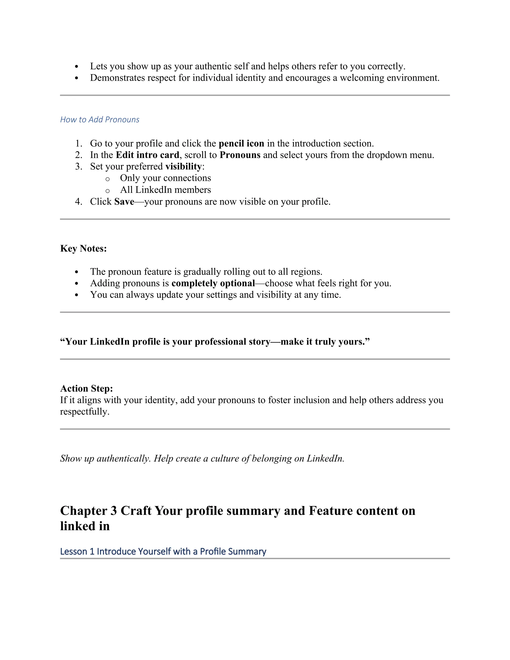  Lets you show up as your authentic self and helps others refer to you correctly.
 Demonstrates respect for individual identity and encourages a welcoming environment.
How to Add Pronouns
1. Go to your profile and click the pencil icon in the introduction section.
2. In the Edit intro card, scroll to Pronouns and select yours from the dropdown menu.
3. Set your preferred visibility:
o Only your connections
o All LinkedIn members
4. Click Save—your pronouns are now visible on your profile.
Key Notes:
 The pronoun feature is gradually rolling out to all regions.
 Adding pronouns is completely optional—choose what feels right for you.
 You can always update your settings and visibility at any time.
“Your LinkedIn profile is your professional story—make it truly yours.”
Action Step:
If it aligns with your identity, add your pronouns to foster inclusion and help others address you
respectfully.
Show up authentically. Help create a culture of belonging on LinkedIn.
Chapter 3 Craft Your profile summary and Feature content on
linked in
Lesson 1 Introduce Yourself with a Profile Summary
 