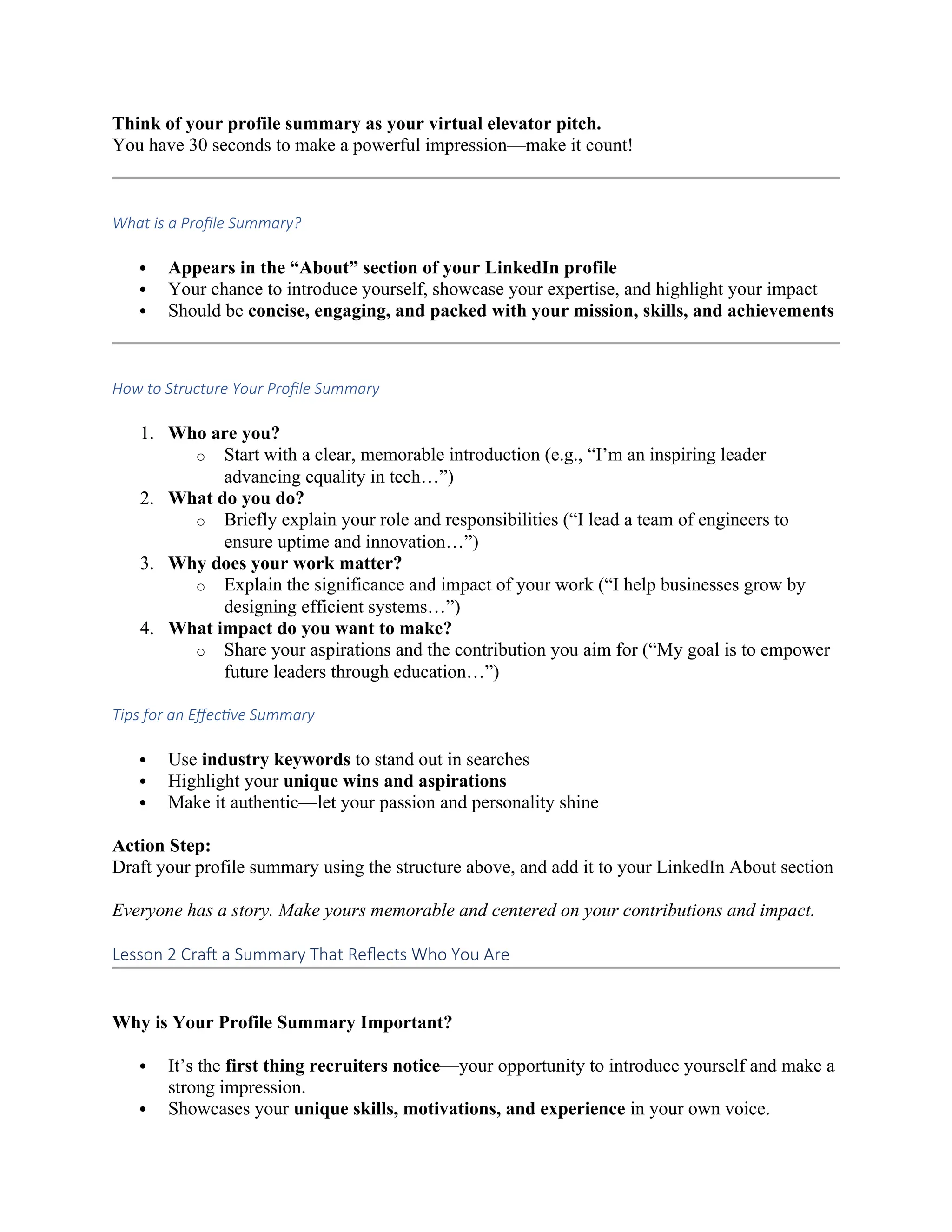 Think of your profile summary as your virtual elevator pitch.
You have 30 seconds to make a powerful impression—make it count!
What is a Profile Summary?
 Appears in the “About” section of your LinkedIn profile
 Your chance to introduce yourself, showcase your expertise, and highlight your impact
 Should be concise, engaging, and packed with your mission, skills, and achievements
How to Structure Your Profile Summary
1. Who are you?
o Start with a clear, memorable introduction (e.g., “I’m an inspiring leader
advancing equality in tech…”)
2. What do you do?
o Briefly explain your role and responsibilities (“I lead a team of engineers to
ensure uptime and innovation…”)
3. Why does your work matter?
o Explain the significance and impact of your work (“I help businesses grow by
designing efficient systems…”)
4. What impact do you want to make?
o Share your aspirations and the contribution you aim for (“My goal is to empower
future leaders through education…”)
Tips for an Effective Summary
 Use industry keywords to stand out in searches
 Highlight your unique wins and aspirations
 Make it authentic—let your passion and personality shine
Action Step:
Draft your profile summary using the structure above, and add it to your LinkedIn About section
Everyone has a story. Make yours memorable and centered on your contributions and impact.
Lesson 2 Craft a Summary That Reflects Who You Are
Why is Your Profile Summary Important?
 It’s the first thing recruiters notice—your opportunity to introduce yourself and make a
strong impression.
 Showcases your unique skills, motivations, and experience in your own voice.
 