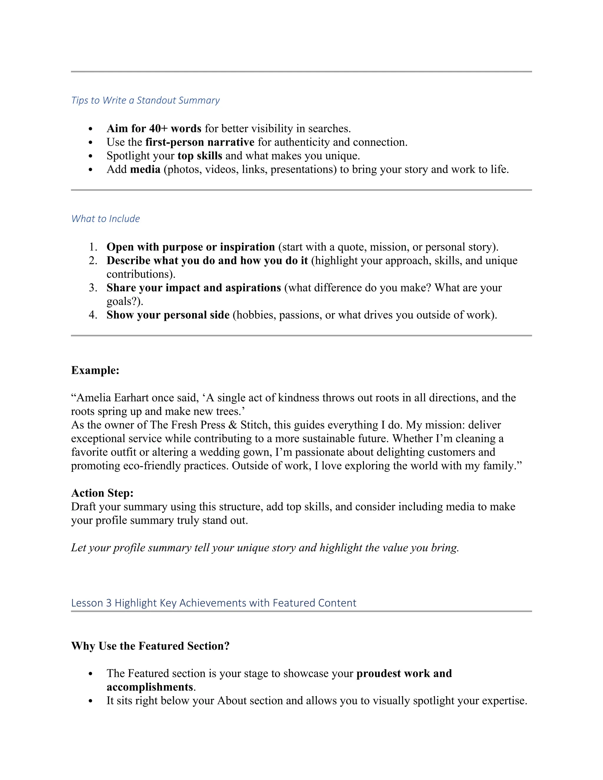 Tips to Write a Standout Summary
 Aim for 40+ words for better visibility in searches.
 Use the first-person narrative for authenticity and connection.
 Spotlight your top skills and what makes you unique.
 Add media (photos, videos, links, presentations) to bring your story and work to life.
What to Include
1. Open with purpose or inspiration (start with a quote, mission, or personal story).
2. Describe what you do and how you do it (highlight your approach, skills, and unique
contributions).
3. Share your impact and aspirations (what difference do you make? What are your
goals?).
4. Show your personal side (hobbies, passions, or what drives you outside of work).
Example:
“Amelia Earhart once said, ‘A single act of kindness throws out roots in all directions, and the
roots spring up and make new trees.’
As the owner of The Fresh Press & Stitch, this guides everything I do. My mission: deliver
exceptional service while contributing to a more sustainable future. Whether I’m cleaning a
favorite outfit or altering a wedding gown, I’m passionate about delighting customers and
promoting eco-friendly practices. Outside of work, I love exploring the world with my family.”
Action Step:
Draft your summary using this structure, add top skills, and consider including media to make
your profile summary truly stand out.
Let your profile summary tell your unique story and highlight the value you bring.
Lesson 3 Highlight Key Achievements with Featured Content
Why Use the Featured Section?
 The Featured section is your stage to showcase your proudest work and
accomplishments.
 It sits right below your About section and allows you to visually spotlight your expertise.
 