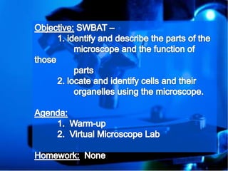 Objective: SWBAT – 	1. identify and describe the parts of the                 microscope and the function of those                 parts 2. locate and identify cells and their                 organelles using the microscope. Agenda: 1.  Warm-up 2.  Virtual Microscope Lab Homework:  None 