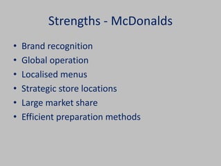Strengths - McDonalds 
• Brand recognition 
• Global operation 
• Localised menus 
• Strategic store locations 
• Large market share 
• Efficient preparation methods 
 