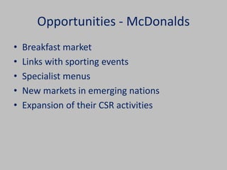 Opportunities - McDonalds 
• Breakfast market 
• Links with sporting events 
• Specialist menus 
• New markets in emerging nations 
• Expansion of their CSR activities 
 