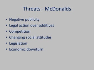 Threats - McDonalds 
• Negative publicity 
• Legal action over additives 
• Competition 
• Changing social attitudes 
• Legislation 
• Economic downturn 
 