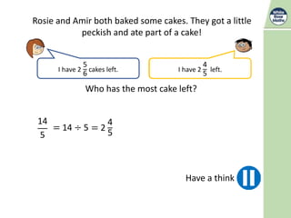 Rosie and Amir both baked some cakes. They got a little
peckish and ate part of a cake!
I have 2
5
6
cakes left. I have
14
5
left.
Who has the most cake left?
Have a think
14
5
= 14 ÷ 5 = 2
4
5
I have 2
4
5
left.
 