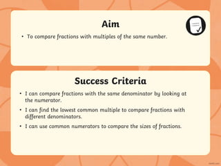 Success Criteria
Aim
• Statement 1 Lorem ipsum dolor sit amet, consectetur adipiscing elit.
• Statement 2
• Sub statement
Success Criteria
Aim
• To compare fractions with multiples of the same number.
• I can compare fractions with the same denominator by looking at
the numerator.
• I can find the lowest common multiple to compare fractions with
different denominators.
• I can use common numerators to compare the sizes of fractions.
 