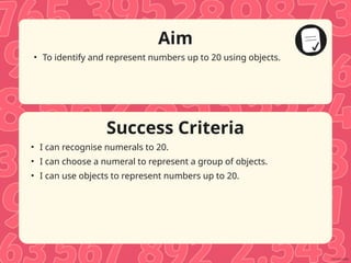 Success Criteria
Aim
• To identify and represent numbers up to 20 using objects.
• I can recognise numerals to 20.
• I can choose a numeral to represent a group of objects.
• I can use objects to represent numbers up to 20.
 
