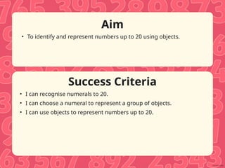 Success Criteria
Aim
• To identify and represent numbers up to 20 using objects.
• I can recognise numerals to 20.
• I can choose a numeral to represent a group of objects.
• I can use objects to represent numbers up to 20.
 