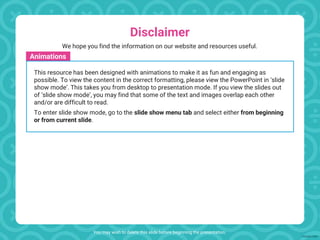 Disclaimer
You may wish to delete this slide before beginning the presentation.
Animations
This resource has been designed with animations to make it as fun and engaging as
possible. To view the content in the correct formatting, please view the PowerPoint in ‘slide
show mode’. This takes you from desktop to presentation mode. If you view the slides out
of ‘slide show mode’, you may find that some of the text and images overlap each other
and/or are difficult to read.
To enter slide show mode, go to the slide show menu tab and select either from beginning
or from current slide.
We hope you find the information on our website and resources useful.
 