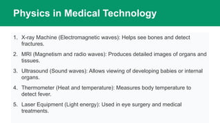 Physics in Medical Technology
1. X-ray Machine (Electromagnetic waves): Helps see bones and detect
fractures.
2. MRI (Magnetism and radio waves): Produces detailed images of organs and
tissues.
3. Ultrasound (Sound waves): Allows viewing of developing babies or internal
organs.
4. Thermometer (Heat and temperature): Measures body temperature to
detect fever.
5. Laser Equipment (Light energy): Used in eye surgery and medical
treatments.
 