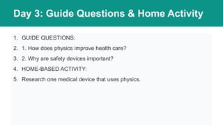 Day 3: Guide Questions & Home Activity
1. GUIDE QUESTIONS:
2. 1. How does physics improve health care?
3. 2. Why are safety devices important?
4. HOME-BASED ACTIVITY:
5. Research one medical device that uses physics.
 