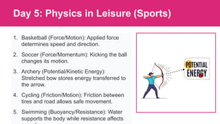 Day 5: Physics in Leisure (Sports)
1. Basketball (Force/Motion): Applied force
determines speed and direction.
2. Soccer (Force/Momentum): Kicking the ball
changes its motion.
3. Archery (Potential/Kinetic Energy):
Stretched bow stores energy transferred to
the arrow.
4. Cycling (Friction/Motion): Friction between
tires and road allows safe movement.
5. Swimming (Buoyancy/Resistance): Water
supports the body while resistance affects
 