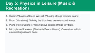 Day 5: Physics in Leisure (Music &
Recreation)
1. Guitar (Vibrations/Sound Waves): Vibrating strings produce sound.
2. Drum (Vibrations): Striking the drumhead creates sound waves.
3. Piano (Force/Sound): Pressing keys causes strings to vibrate.
4. Microphone/Speakers (Electricity/Sound Waves): Convert sound into
electrical signals and back.
 