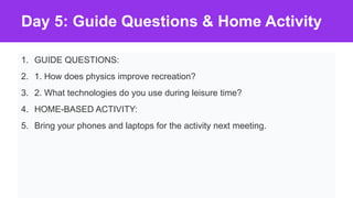 Day 5: Guide Questions & Home Activity
1. GUIDE QUESTIONS:
2. 1. How does physics improve recreation?
3. 2. What technologies do you use during leisure time?
4. HOME-BASED ACTIVITY:
5. Bring your phones and laptops for the activity next meeting.
 