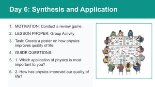 Day 6: Synthesis and Application
1. MOTIVATION: Conduct a review game.
2. LESSON PROPER: Group Activity
3. Task: Create a poster on how physics
improves quality of life.
4. GUIDE QUESTIONS:
5. 1. Which application of physics is most
important to you?
6. 2. How has physics improved our quality of
life?
 