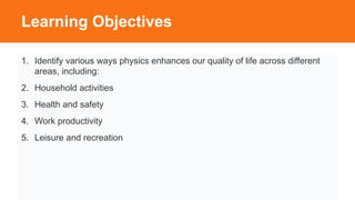 Learning Objectives
1. Identify various ways physics enhances our quality of life across different
areas, including:
2. Household activities
3. Health and safety
4. Work productivity
5. Leisure and recreation
 