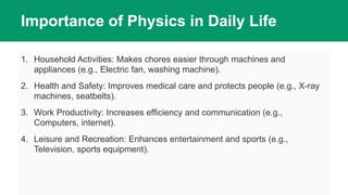 Importance of Physics in Daily Life
1. Household Activities: Makes chores easier through machines and
appliances (e.g., Electric fan, washing machine).
2. Health and Safety: Improves medical care and protects people (e.g., X-ray
machines, seatbelts).
3. Work Productivity: Increases efficiency and communication (e.g.,
Computers, internet).
4. Leisure and Recreation: Enhances entertainment and sports (e.g.,
Television, sports equipment).
 