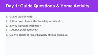 Day 1: Guide Questions & Home Activity
1. GUIDE QUESTIONS:
2. 1. How does physics affect our daily activities?
3. 2. Why is physics important?
4. HOME-BASED ACTIVITY:
5. List five objects at home that apply physics principles.
 