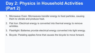 Day 2: Physics in Household Activities
(Part 2)
1. Microwave Oven: Microwaves transfer energy to food particles, causing
them to vibrate and produce heat.
2. Flat Iron: Electrical energy is converted into thermal energy to remove
wrinkles.
3. Flashlight: Batteries provide electrical energy converted into light energy.
4. Bicycle: Pedaling applies force that causes the bicycle to move forward.
 