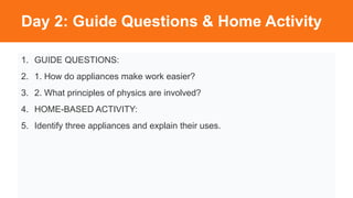 Day 2: Guide Questions & Home Activity
1. GUIDE QUESTIONS:
2. 1. How do appliances make work easier?
3. 2. What principles of physics are involved?
4. HOME-BASED ACTIVITY:
5. Identify three appliances and explain their uses.
 