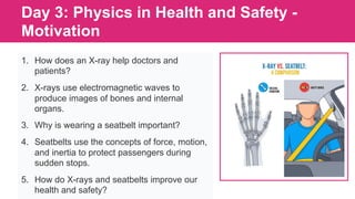 Day 3: Physics in Health and Safety -
Motivation
1. How does an X-ray help doctors and
patients?
2. X-rays use electromagnetic waves to
produce images of bones and internal
organs.
3. Why is wearing a seatbelt important?
4. Seatbelts use the concepts of force, motion,
and inertia to protect passengers during
sudden stops.
5. How do X-rays and seatbelts improve our
health and safety?
 
