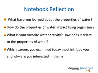 Notebook Reflection
What have you learned about the properties of water?
How do the properties of water impact living organisms?
What is your favorite water activity? How does it relate
to the properties of water?
Which careers you examined today most intrigue you
and why are you interested in them?
 