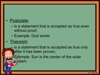 • Postulate
– is a statement that is accepted as true even
without proof.
– Example: God exists
• Theorem
– is a statement that is accepted as true only
after it has been proven.
– Example: Sun is the center of the solar
system
 