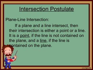 Intersection Postulate
Plane-Line Intersection:
If a plane and a line intersect, then
their intersection is either a point or a line.
It is a point, if the line is not contained on
the plane, and a line, if the line is
contained on the plane.
 