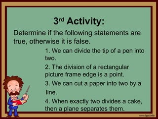 3rd
Activity:
Determine if the following statements are
true, otherwise it is false.
1. We can divide the tip of a pen into
two.
2. The division of a rectangular
picture frame edge is a point.
3. We can cut a paper into two by a
line.
4. When exactly two divides a cake,
then a plane separates them.
 