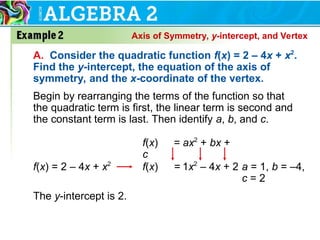 Axis of Symmetry, y-intercept, and Vertex
A. Consider the quadratic function f(x) = 2 – 4x + x2
.
Find the y-intercept, the equation of the axis of
symmetry, and the x-coordinate of the vertex.
Begin by rearranging the terms of the function so that
the quadratic term is first, the linear term is second and
the constant term is last. Then identify a, b, and c.
f(x) = ax2
+ bx +
c
f(x) = 1x2
– 4x + 2
f(x) = 2 – 4x + x2
a = 1, b = –4,
c = 2
The y-intercept is 2.
 