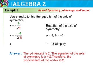 Use a and b to find the equation of the axis of
symmetry.
x = 2 Simplify.
Answer: The y-intercept is 2. The equation of the axis
of symmetry is x = 2.Therefore, the
x-coordinate of the vertex is 2.
Equation of the axis of
symmetry
a = 1, b = –4
Axis of Symmetry, y-intercept, and Vertex
 