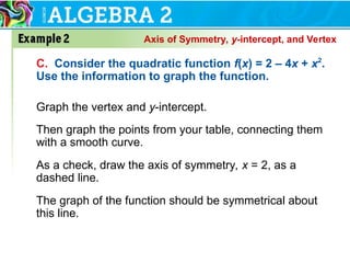 C. Consider the quadratic function f(x) = 2 – 4x + x2
.
Use the information to graph the function.
Graph the vertex and y-intercept.
Then graph the points from your table, connecting them
with a smooth curve.
As a check, draw the axis of symmetry, x = 2, as a
dashed line.
The graph of the function should be symmetrical about
this line.
Axis of Symmetry, y-intercept, and Vertex
 