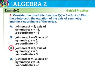 A. y-intercept = 3, axis of
symmetry: x = –3,
x-coordinate = –3
B. y-intercept = –3, axis of
symmetry: x = 3,
x-coordinate = 3
C. y-intercept = 3, axis of
symmetry: x = 3,
x-coordinate = 3
D. y-intercept = –3, axis of
symmetry: x = –3,
x-coordinate = –3
A. Consider the quadratic function f(x) = 3 – 6x + x2
. Find
the y-intercept, the equation of the axis of symmetry,
and the x-coordinate of the vertex.
 