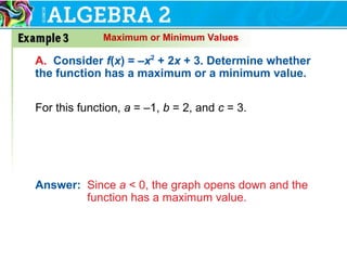 Maximum or Minimum Values
A. Consider f(x) = –x2
+ 2x + 3. Determine whether
the function has a maximum or a minimum value.
For this function, a = –1, b = 2, and c = 3.
Answer: Since a < 0, the graph opens down and the
function has a maximum value.
 